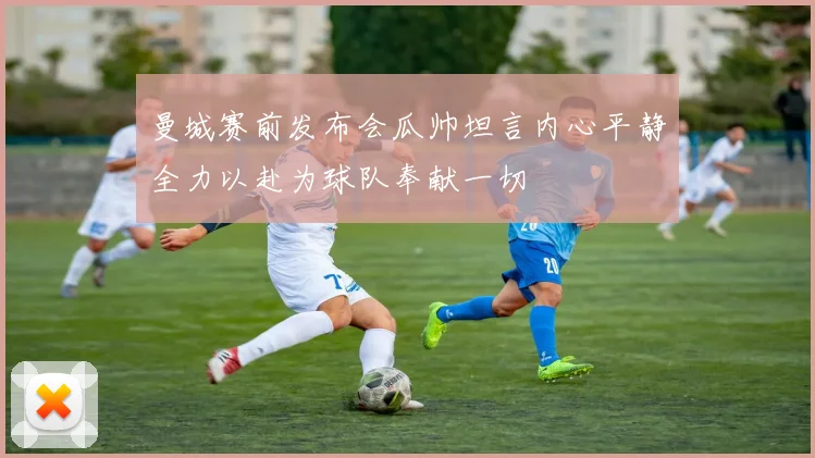 曼城赛前发布会瓜帅坦言内心平静全力以赴为球队奉献一切