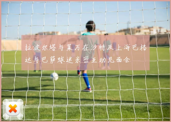拉波尔塔与莱万在沙特及上海巴格达与巴萨球迷亲密互动见面会