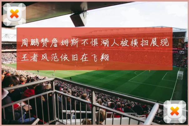 周鹏赞詹姆斯不惧湖人被横扫展现王者风范依旧在飞翔