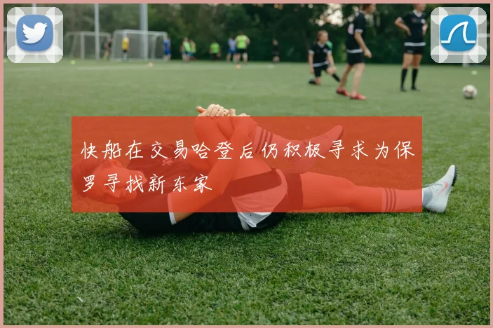 快船在交易哈登后仍积极寻求为保罗寻找新东家