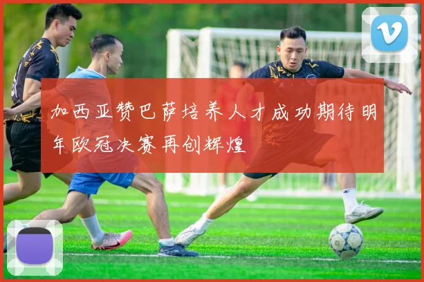 加西亚赞巴萨培养人才成功期待明年欧冠决赛再创辉煌