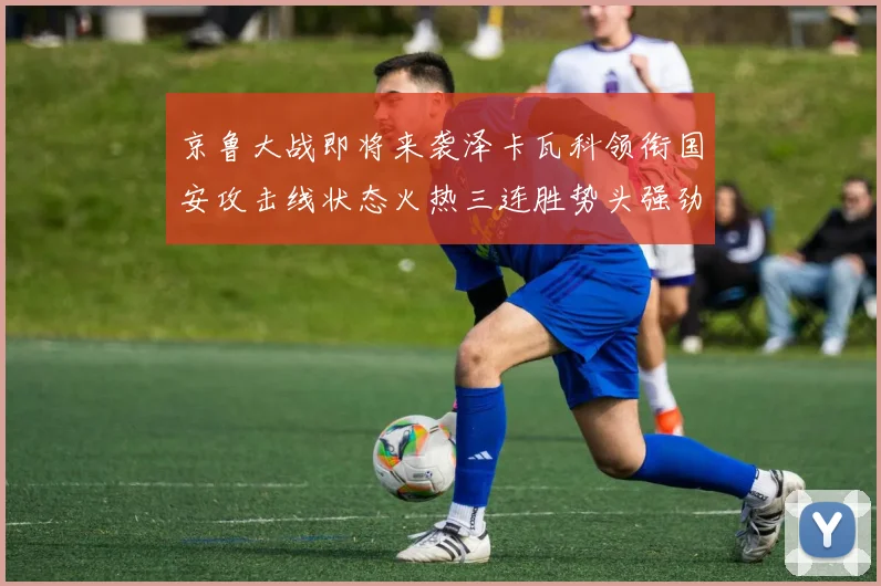 京鲁大战即将来袭泽卡瓦科领衔国安攻击线状态火热三连胜势头强劲