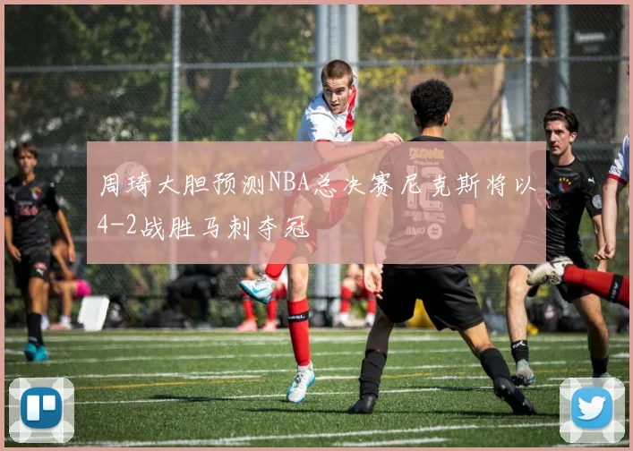 周琦大胆预测NBA总决赛尼克斯将以4-2战胜马刺夺冠