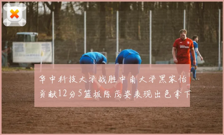 华中科技大学战胜中南大学黑家怡贡献12分5篮板陈茂姿表现出色拿下19分7篮板