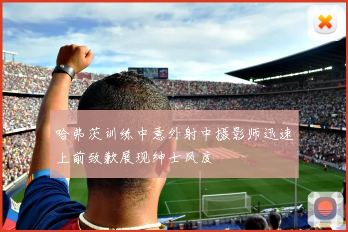 哈弗茨训练中意外射中摄影师迅速上前致歉展现绅士风度