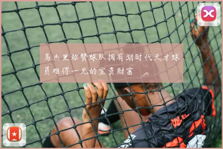 乌杰里称赞球队拥有划时代天才球员难得一见的宝贵财富